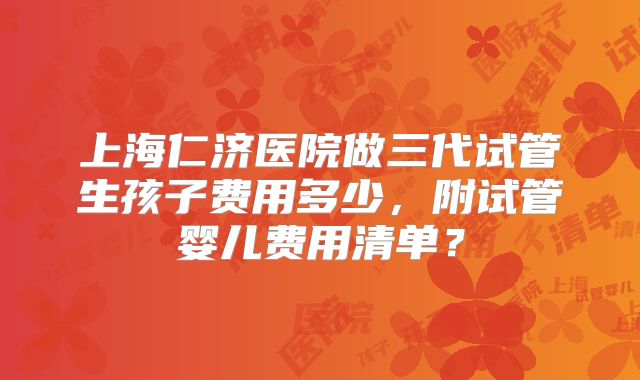 上海仁济医院做三代试管生孩子费用多少，附试管婴儿费用清单？