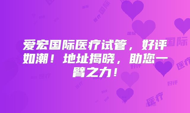 爱宏国际医疗试管，好评如潮！地址揭晓，助您一臂之力！