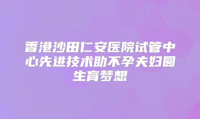 香港沙田仁安医院试管中心先进技术助不孕夫妇圆生育梦想