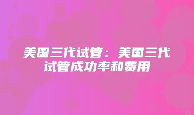 美国三代试管：美国三代试管成功率和费用