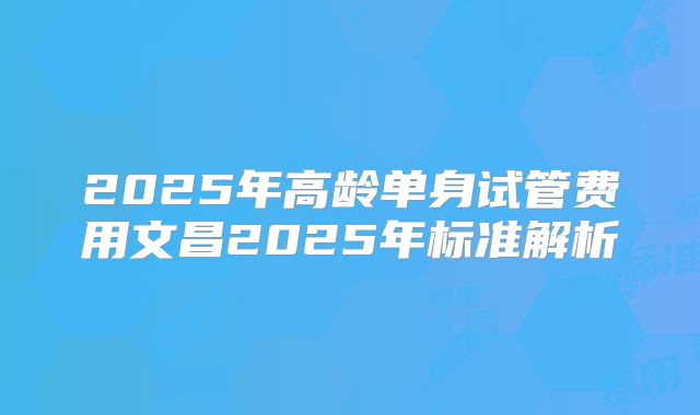 2025年高龄单身试管费用文昌2025年标准解析