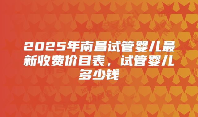 2025年南昌试管婴儿最新收费价目表，试管婴儿多少钱