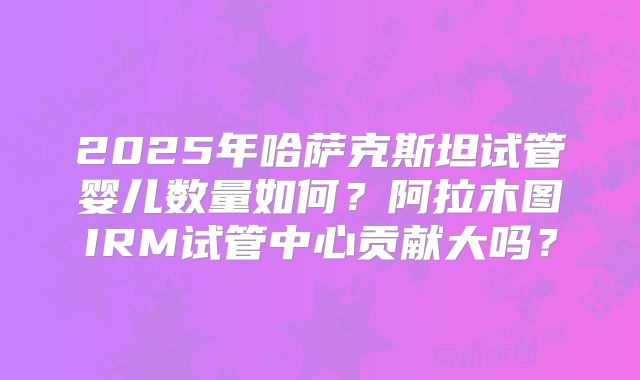2025年哈萨克斯坦试管婴儿数量如何？阿拉木图IRM试管中心贡献大吗？