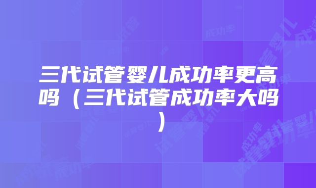 三代试管婴儿成功率更高吗(三代试管成功率大吗)