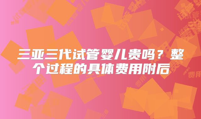 三亚三代试管婴儿贵吗？整个过程的具体费用附后