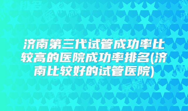 济南第三代试管成功率比较高的医院成功率排名(济南比较好的试管医院)