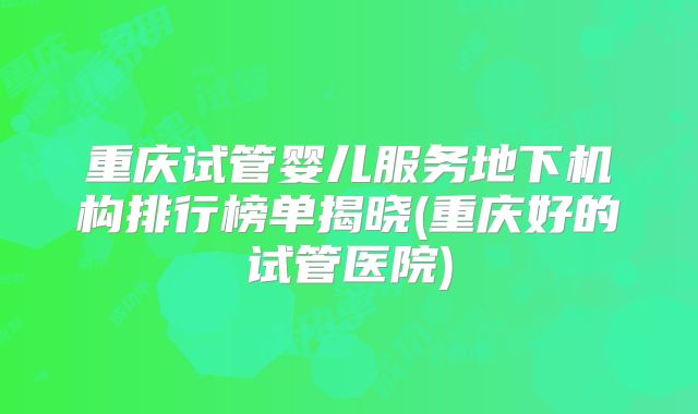 重庆试管婴儿服务地下机构排行榜单揭晓(重庆好的试管医院)