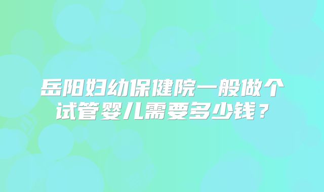 岳阳妇幼保健院一般做个试管婴儿需要多少钱？
