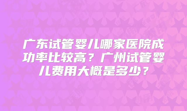 广东试管婴儿哪家医院成功率比较高？广州试管婴儿费用大概是多少？