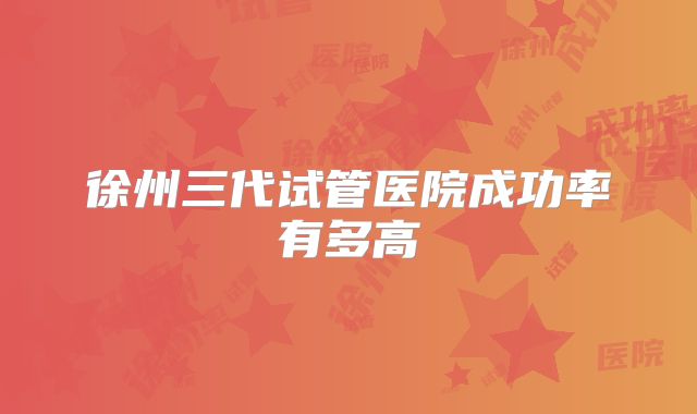 徐州三代试管医院成功率有多高