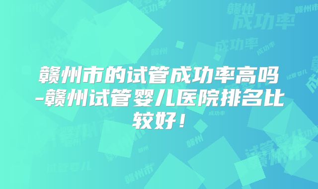 赣州市的试管成功率高吗-赣州试管婴儿医院排名比较好！