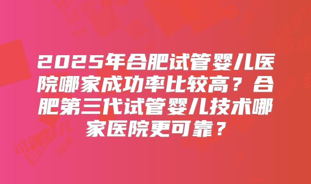 2025年合肥试管婴儿医院哪家成功率比较高？合肥第三代试管婴儿技术哪家医院更可靠？
