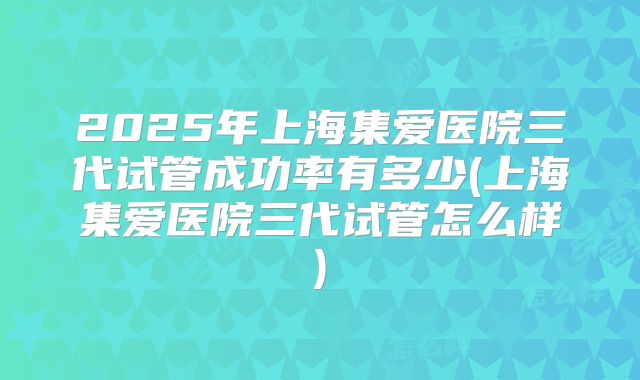 2025年上海集爱医院三代试管成功率有多少(上海集爱医院三代试管怎么样)
