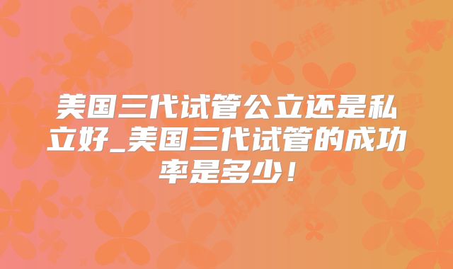美国三代试管公立还是私立好_美国三代试管的成功率是多少!