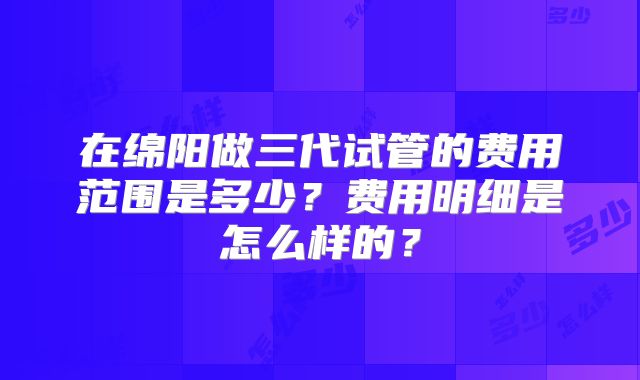 在绵阳做三代试管的费用范围是多少？费用明细是怎么样的？