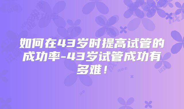 如何在43岁时提高试管的成功率-43岁试管成功有多难!