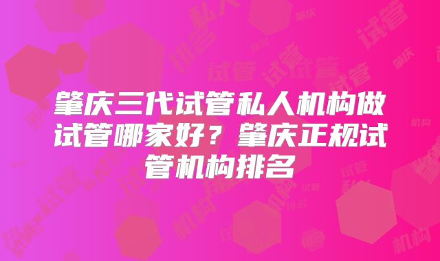 肇庆三代试管私人机构做试管哪家好？肇庆正规试管机构排名
