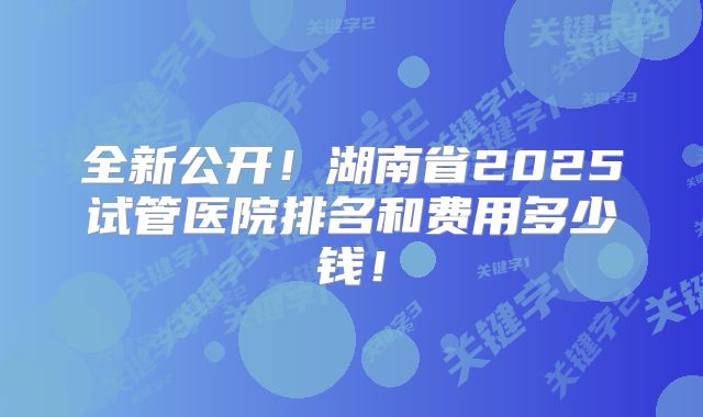 全新公开！湖南省2025试管医院排名和费用多少钱！