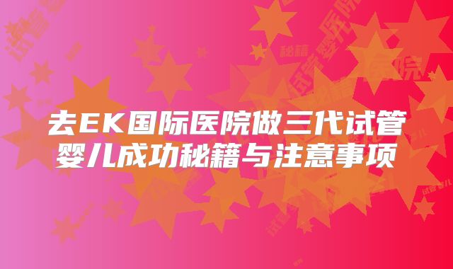 去EK国际医院做三代试管婴儿成功秘籍与注意事项