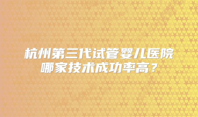杭州第三代试管婴儿医院哪家技术成功率高？