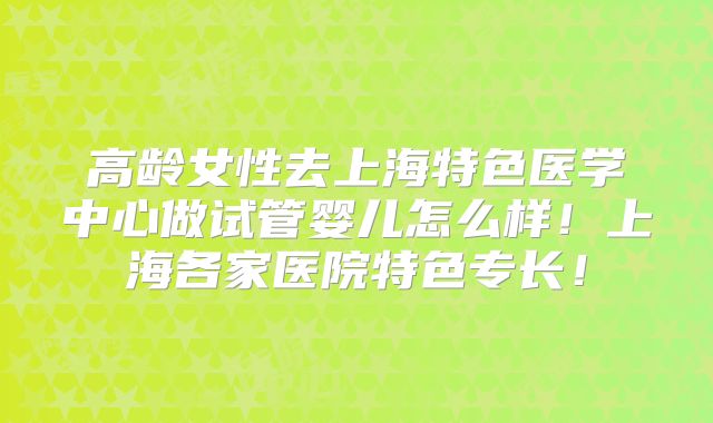 高龄女性去上海特色医学中心做试管婴儿怎么样！上海各家医院特色专长！