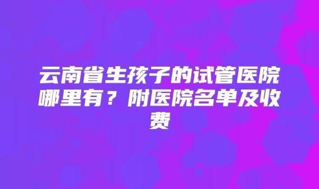 云南省生孩子的试管医院哪里有？附医院名单及收费