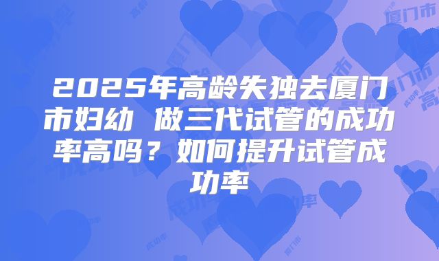 2025年高龄失独去厦门市妇幼 做三代试管的成功率高吗？如何提升试管成功率