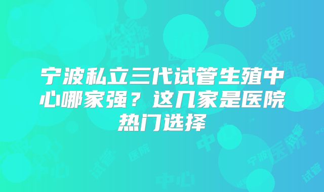 宁波私立三代试管生殖中心哪家强?这几家是医院热门选择