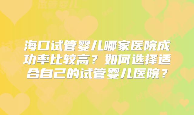 海口试管婴儿哪家医院成功率比较高？如何选择适合自己的试管婴儿医院？