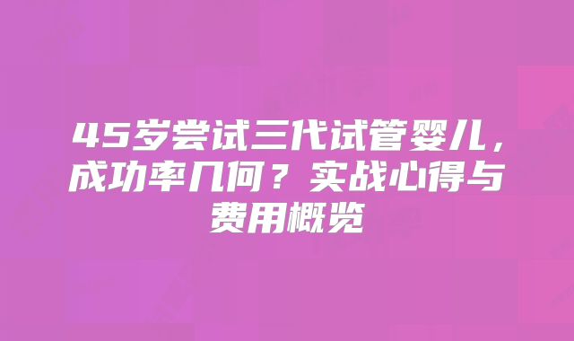 45岁尝试三代试管婴儿,成功率几何?实战心得与费用概览