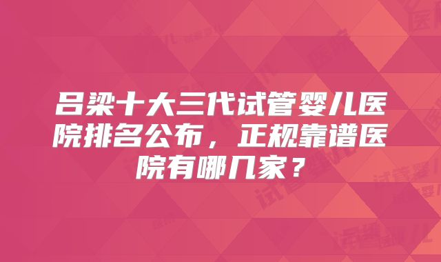 吕梁十大三代试管婴儿医院排名公布，正规靠谱医院有哪几家？