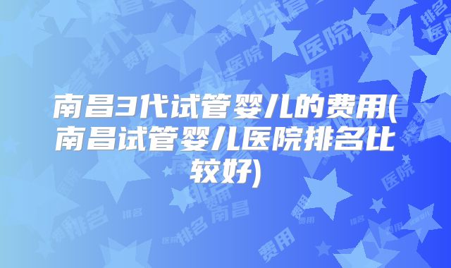 南昌3代试管婴儿的费用(南昌试管婴儿医院排名比较好)