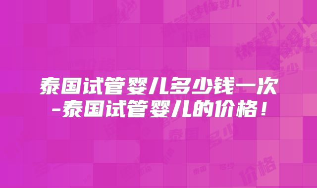 泰国试管婴儿多少钱一次-泰国试管婴儿的价格！
