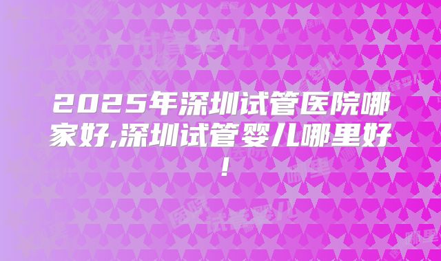 2025年深圳试管医院哪家好,深圳试管婴儿哪里好！
