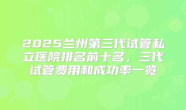 2025兰州第三代试管私立医院排名前十名，三代试管费用和成功率一览