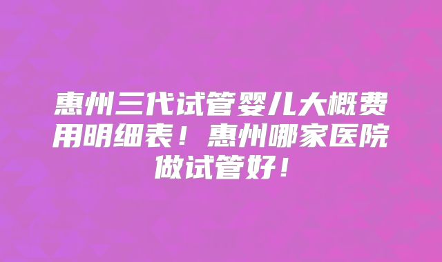 惠州三代试管婴儿大概费用明细表！惠州哪家医院做试管好！