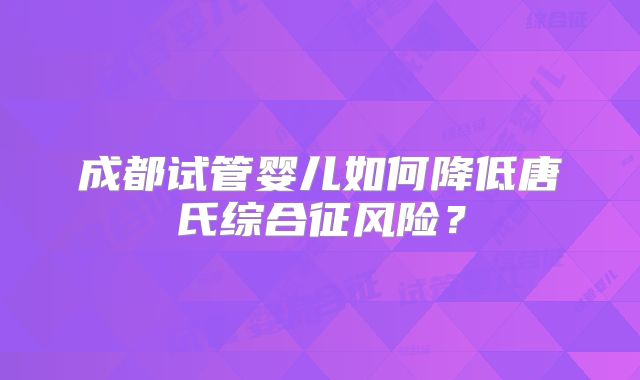 成都试管婴儿如何降低唐氏综合征风险？