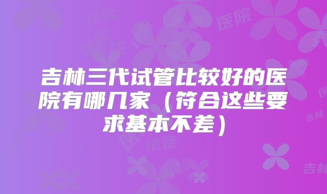 吉林三代试管比较好的医院有哪几家（符合这些要求基本不差）