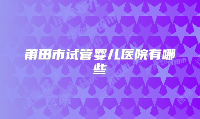 莆田市试管婴儿医院有哪些