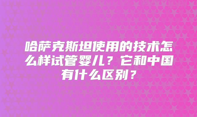 哈萨克斯坦使用的技术怎么样试管婴儿？它和中国有什么区别？