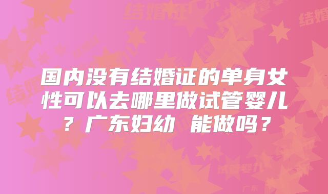 国内没有结婚证的单身女性可以去哪里做试管婴儿？广东妇幼 能做吗？