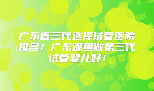 广东省三代选择试管医院排名！广东哪里做第三代试管婴儿好！