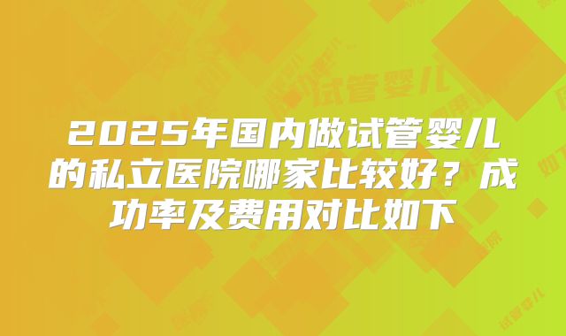 2025年国内做试管婴儿的私立医院哪家比较好?成功率及费用对比如下