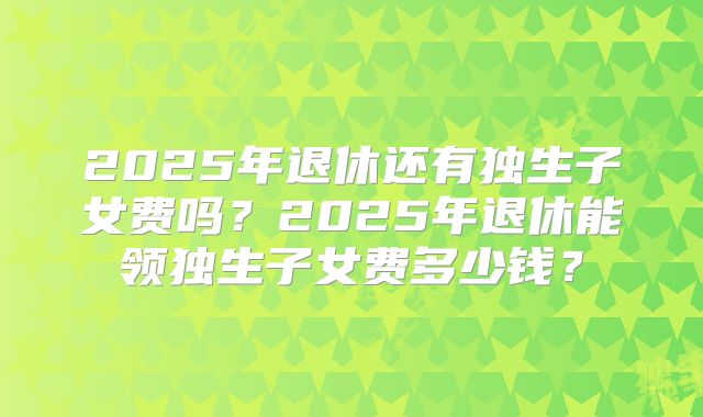 2025年退休还有独生子女费吗？2025年退休能领独生子女费多少钱？