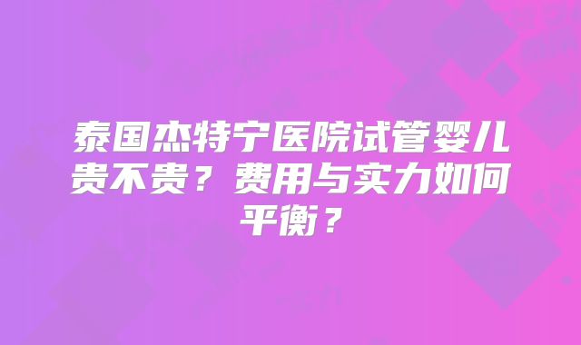 泰国杰特宁医院试管婴儿贵不贵？费用与实力如何平衡？