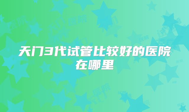 天门3代试管比较好的医院在哪里