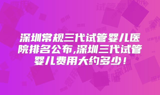 深圳常规三代试管婴儿医院排名公布,深圳三代试管婴儿费用大约多少！