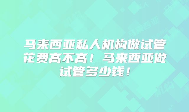 马来西亚私人机构做试管花费高不高!马来西亚做试管多少钱!
