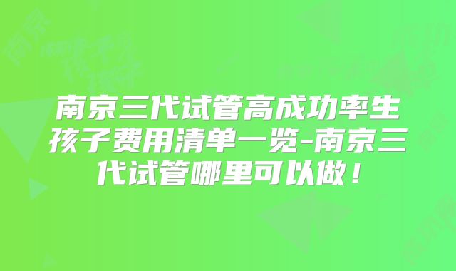南京三代试管高成功率生孩子费用清单一览-南京三代试管哪里可以做！