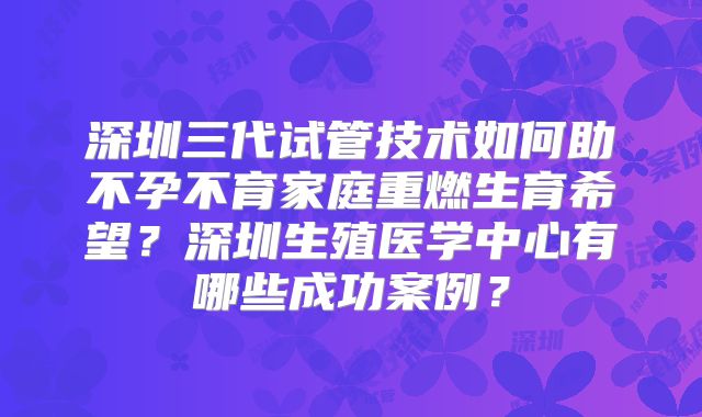 深圳三代试管技术如何助不孕不育家庭重燃生育希望？深圳生殖医学中心有哪些成功案例？